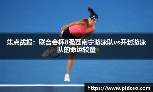 焦点战报：联合会杯8强赛南宁游泳队vs开封游泳队的命运较量